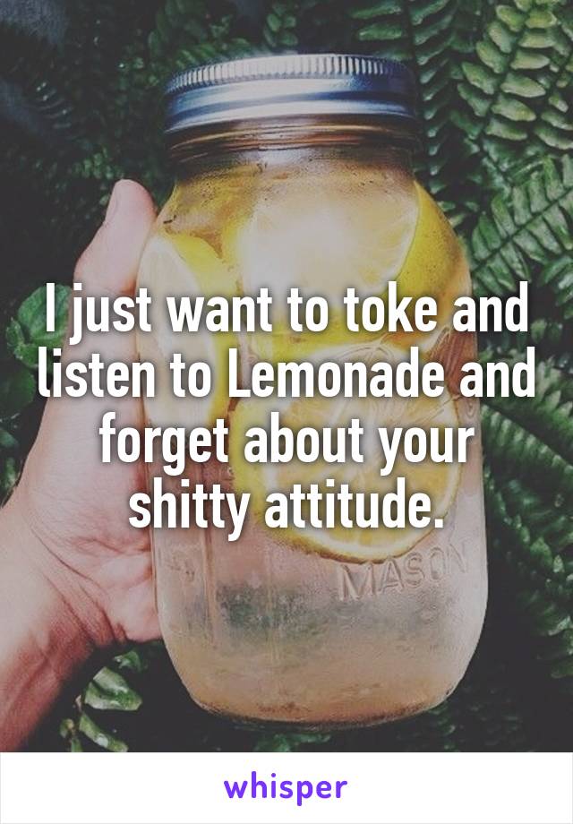 I just want to toke and listen to Lemonade and forget about your shitty attitude.