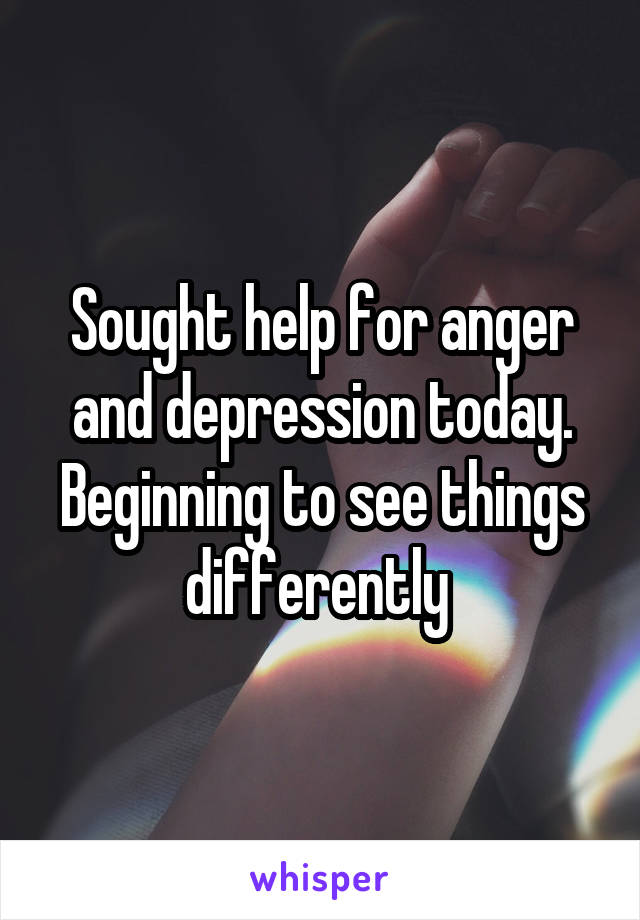 Sought help for anger and depression today. Beginning to see things differently 