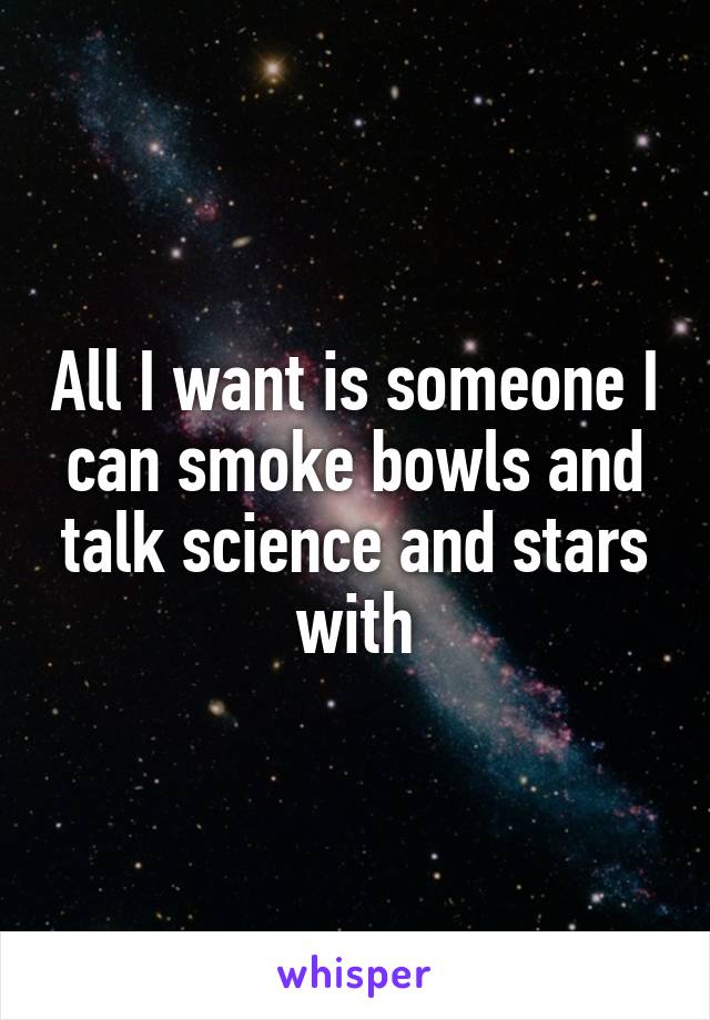 All I want is someone I can smoke bowls and talk science and stars with