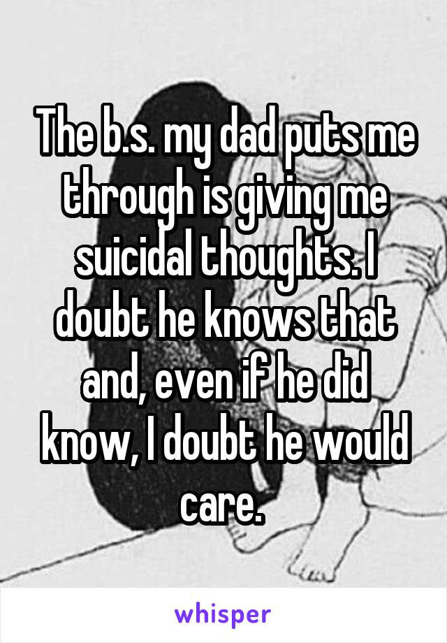 The b.s. my dad puts me through is giving me suicidal thoughts. I doubt he knows that and, even if he did know, I doubt he would care. 