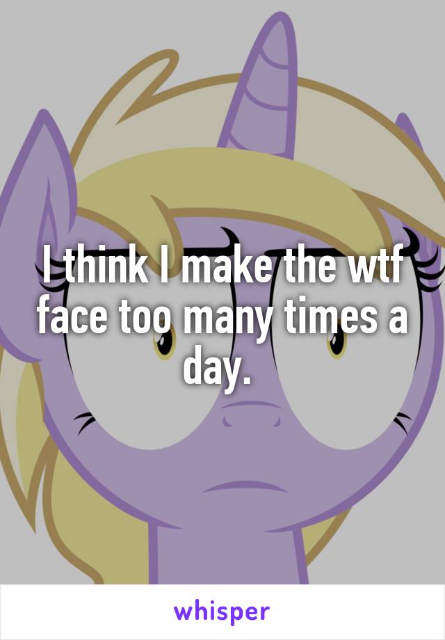 I think I make the wtf face too many times a day. 