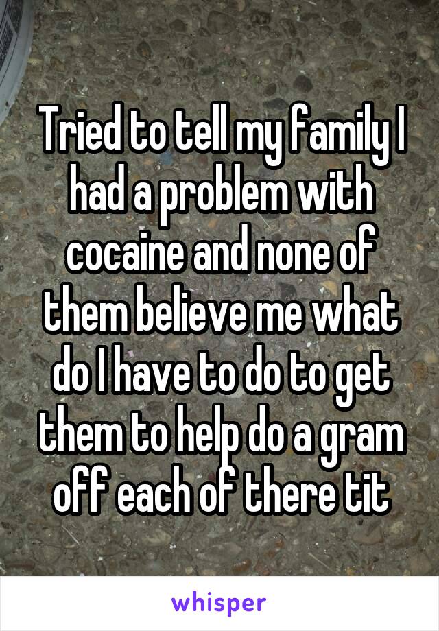 Tried to tell my family I had a problem with cocaine and none of them believe me what do I have to do to get them to help do a gram off each of there tit