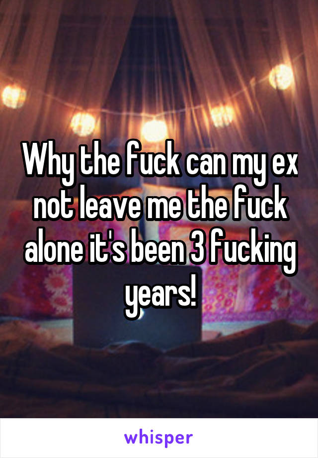 Why the fuck can my ex not leave me the fuck alone it's been 3 fucking years!