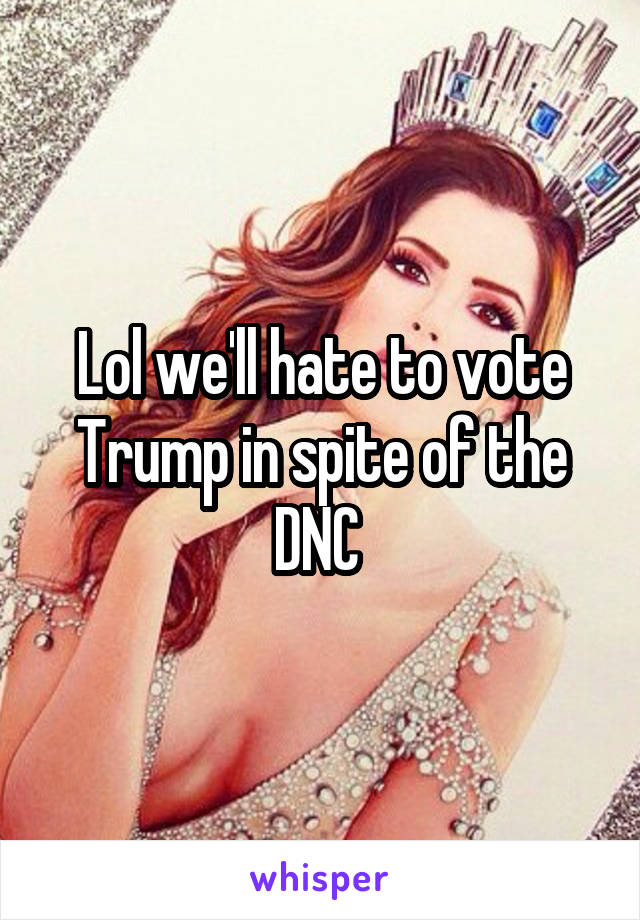 Lol we'll hate to vote Trump in spite of the DNC 