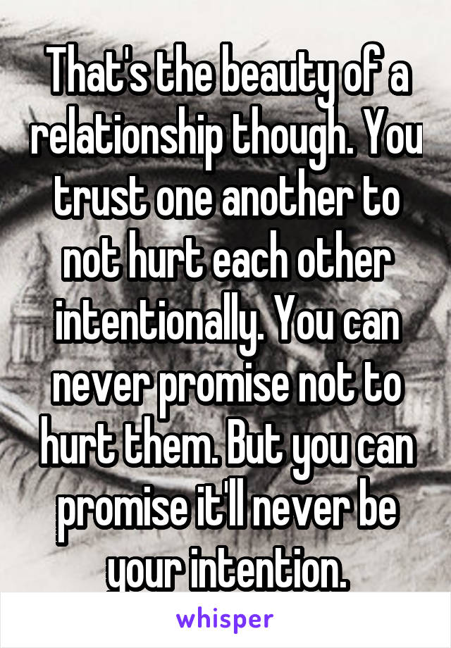 That's the beauty of a relationship though. You trust one another to not hurt each other intentionally. You can never promise not to hurt them. But you can promise it'll never be your intention.