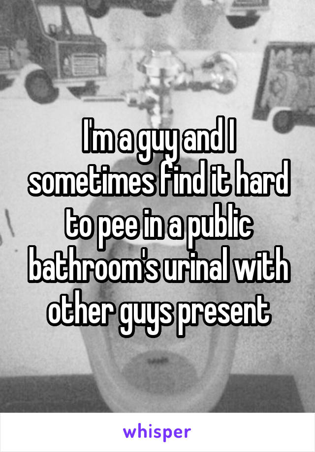 I'm a guy and I sometimes find it hard to pee in a public bathroom's urinal with other guys present