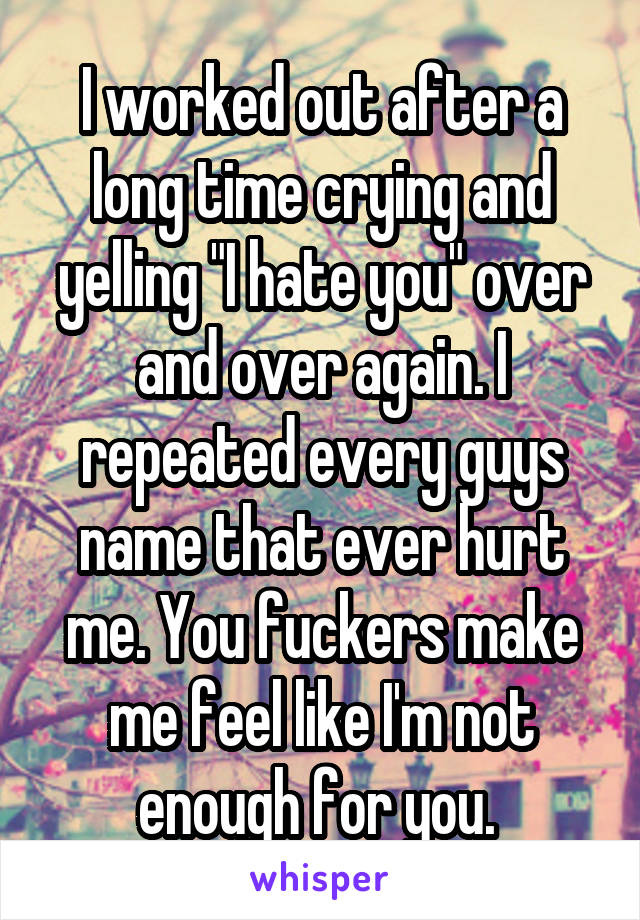 I worked out after a long time crying and yelling "I hate you" over and over again. I repeated every guys name that ever hurt me. You fuckers make me feel like I'm not enough for you. 