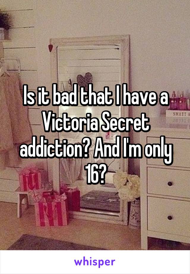 Is it bad that I have a Victoria Secret addiction? And I'm only 16?