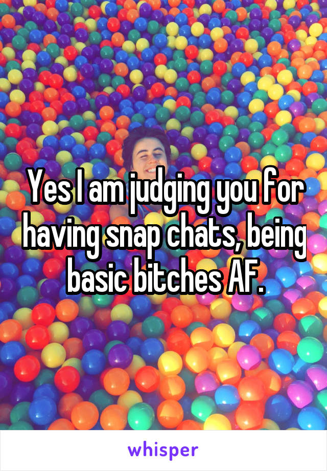 Yes I am judging you for having snap chats, being basic bitches AF.