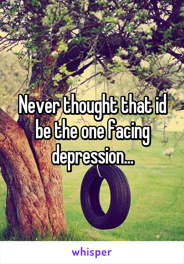 Never thought that id be the one facing depression...