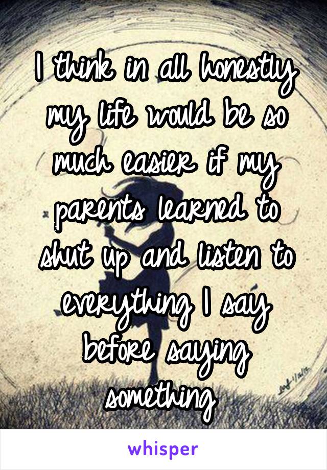 I think in all honestly my life would be so much easier if my parents learned to shut up and listen to everything I say before saying something 