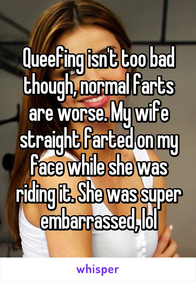 Queefing isn't too bad though, normal farts are worse. My wife straight farted on my face while she was riding it. She was super embarrassed, lol