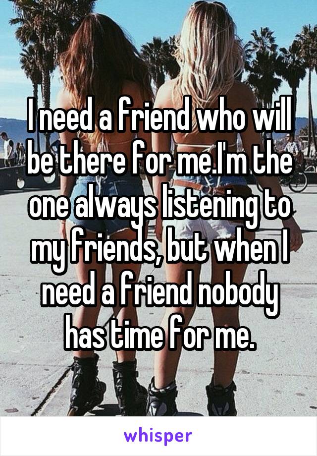 I need a friend who will be there for me.I'm the one always listening to my friends, but when I need a friend nobody has time for me.