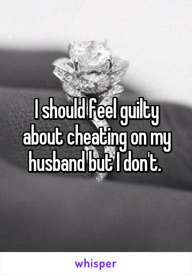 I should feel guilty about cheating on my husband but I don't. 