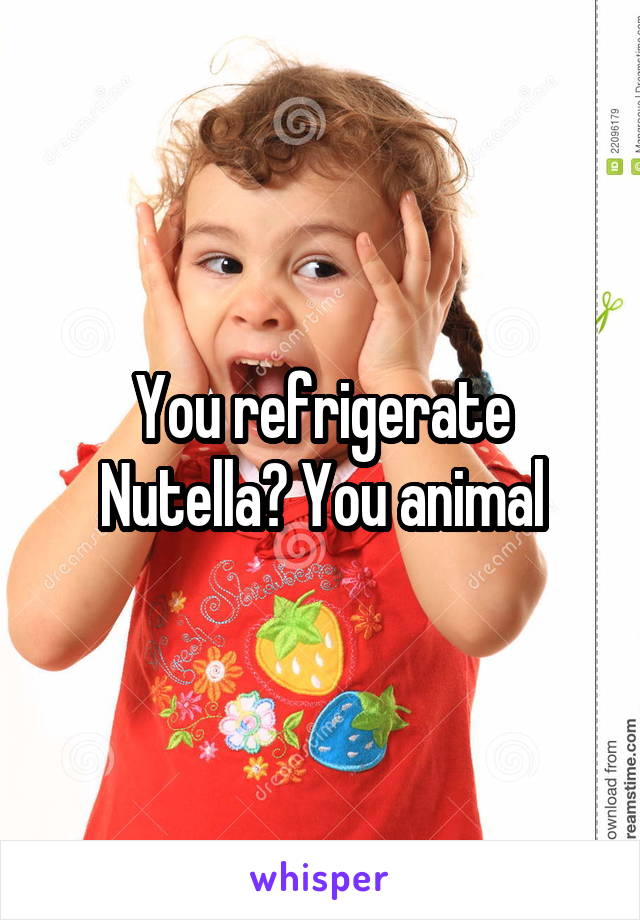 You refrigerate Nutella? You animal