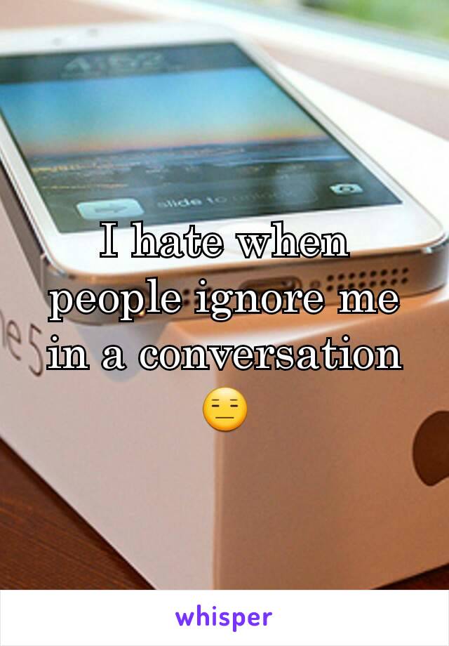 I hate when people ignore me in a conversation 😑