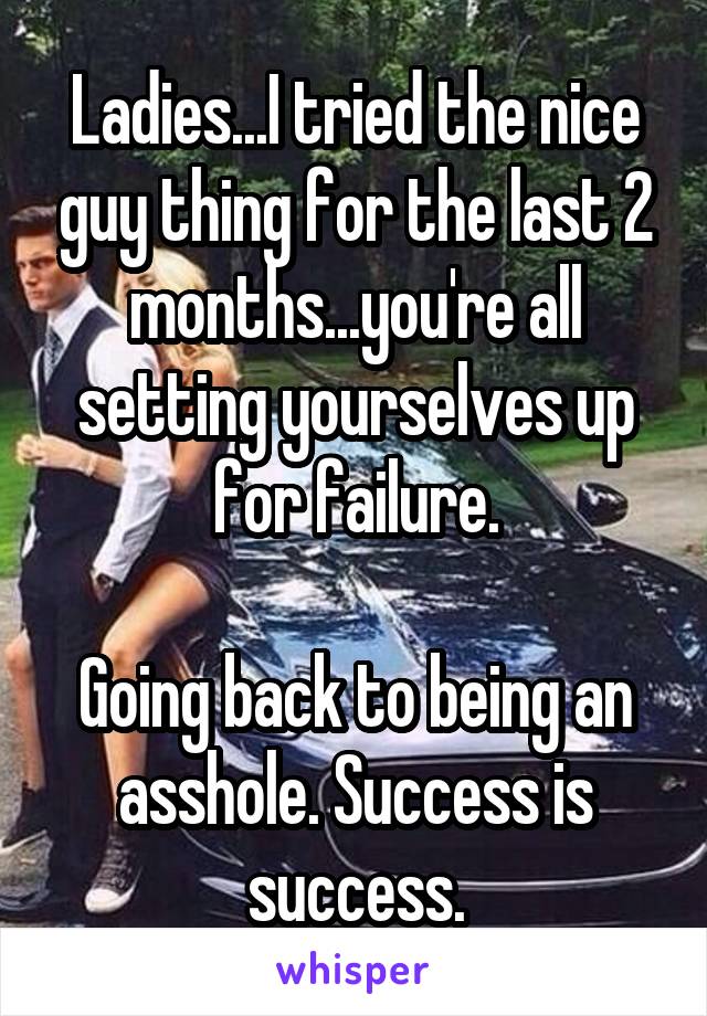 Ladies...I tried the nice guy thing for the last 2 months...you're all setting yourselves up for failure.

Going back to being an asshole. Success is success.