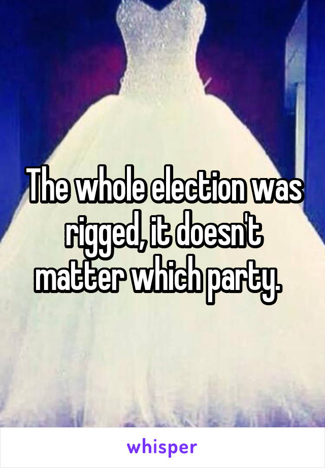 The whole election was rigged, it doesn't matter which party.  