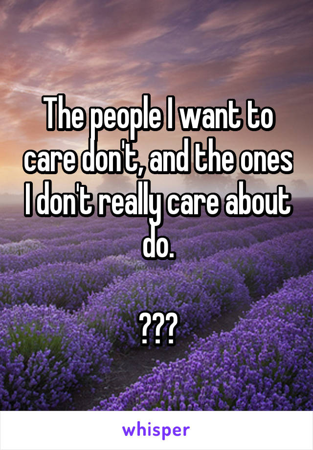 The people I want to care don't, and the ones I don't really care about do.

???