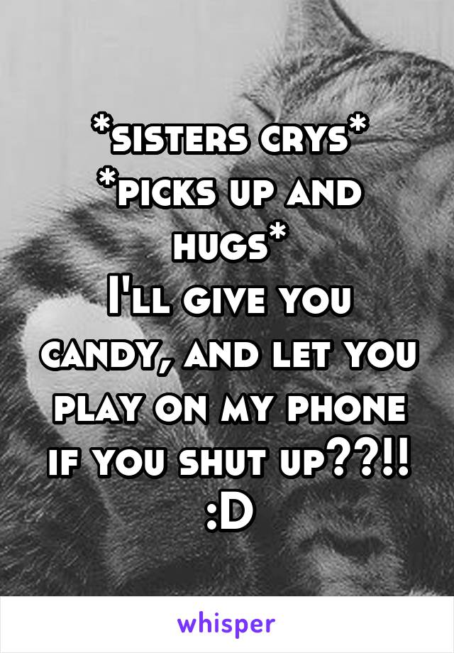 *sisters crys*
*picks up and hugs*
I'll give you candy, and let you play on my phone if you shut up??!! :D