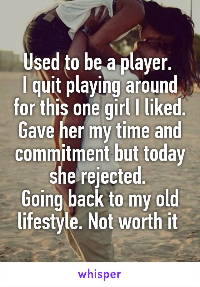 Used to be a player. 
I quit playing around for this one girl I liked. Gave her my time and commitment but today she rejected. 
Going back to my old lifestyle. Not worth it 