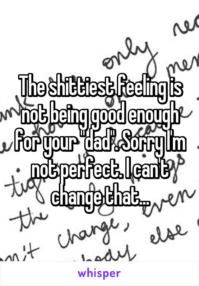 The shittiest feeling is not being good enough for your "dad". Sorry I'm not perfect. I can't change that...