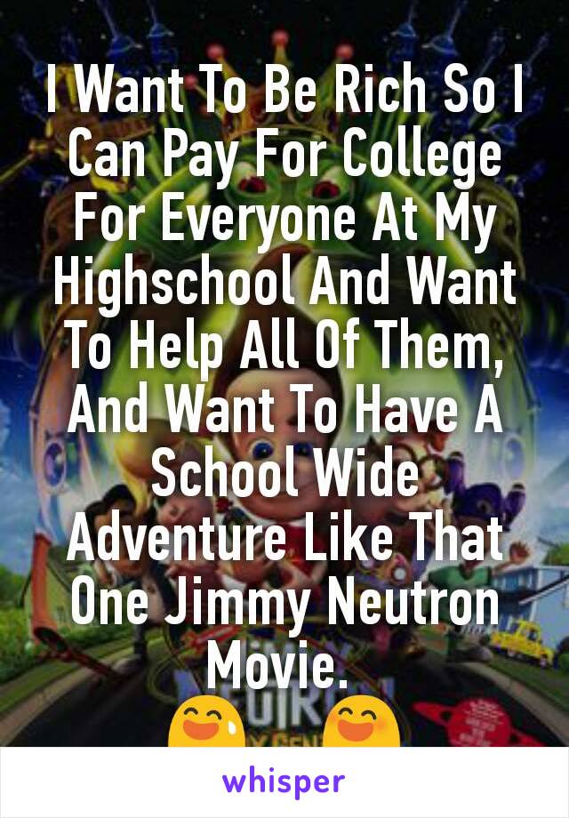 I Want To Be Rich So I Can Pay For College For Everyone At My Highschool And Want To Help All Of Them, And Want To Have A School Wide Adventure Like That One Jimmy Neutron Movie. 
😅     😄