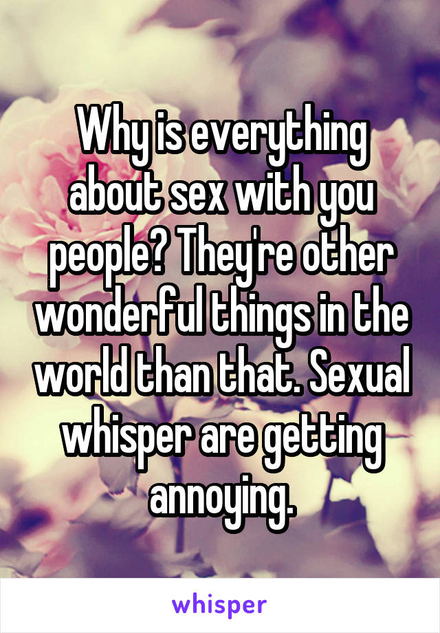 Why is everything about sex with you people? They're other wonderful things in the world than that. Sexual whisper are getting annoying.