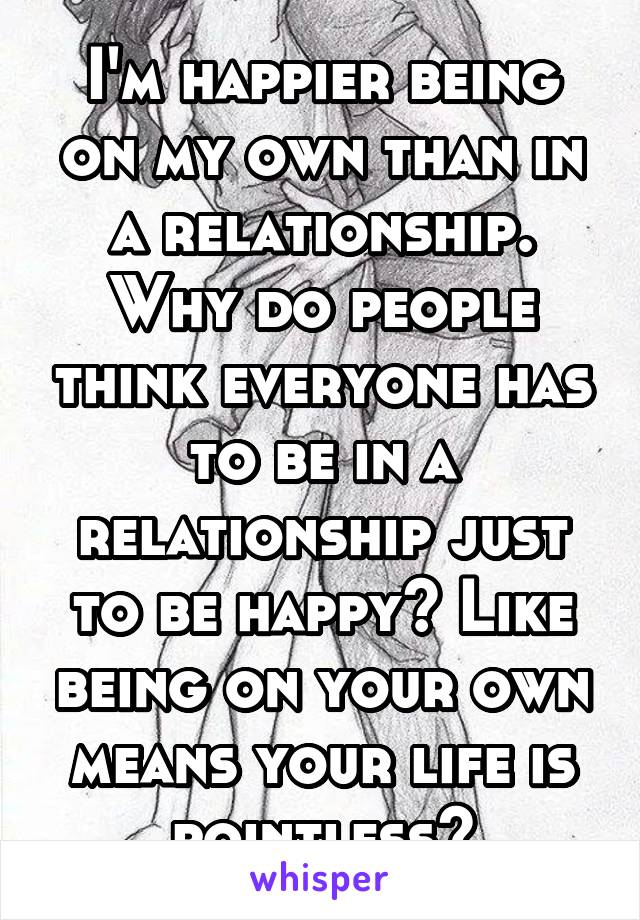 I'm happier being on my own than in a relationship. Why do people think everyone has to be in a relationship just to be happy? Like being on your own means your life is pointless?