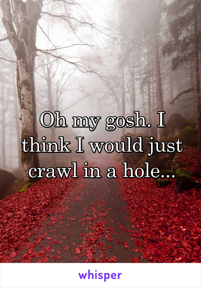 Oh my gosh. I think I would just crawl in a hole...