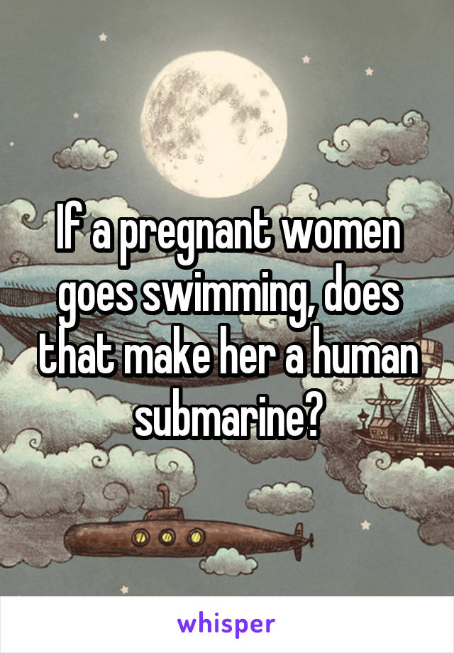 If a pregnant women goes swimming, does that make her a human submarine?