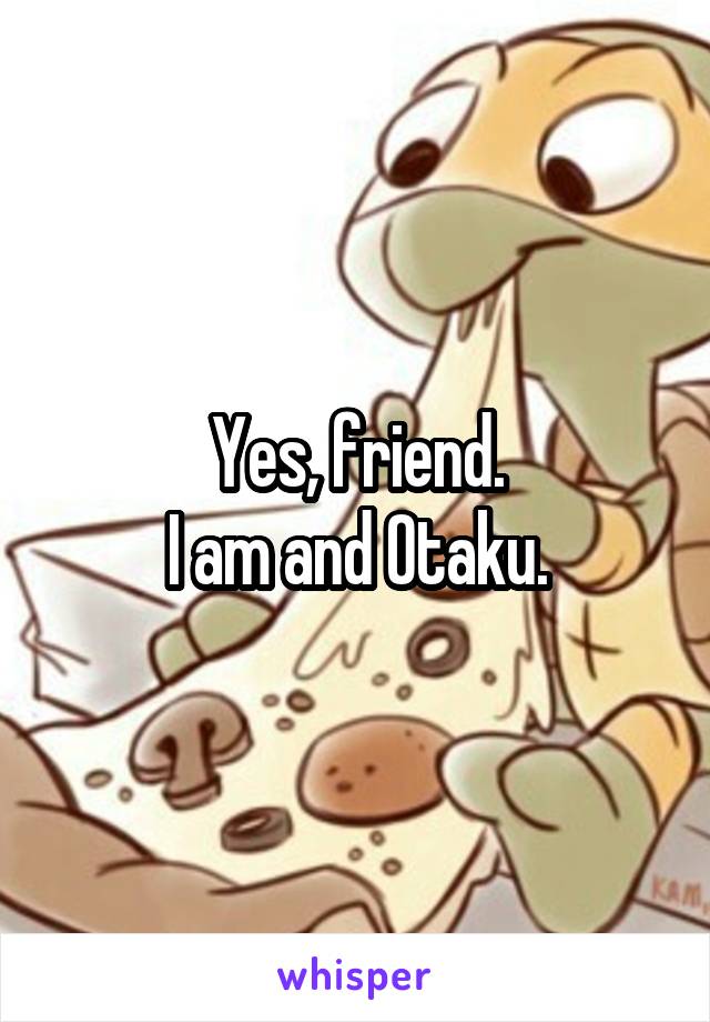 Yes, friend.
I am and Otaku.