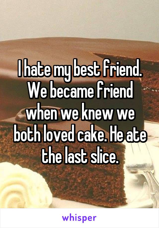 I hate my best friend. We became friend when we knew we both loved cake. He ate the last slice.