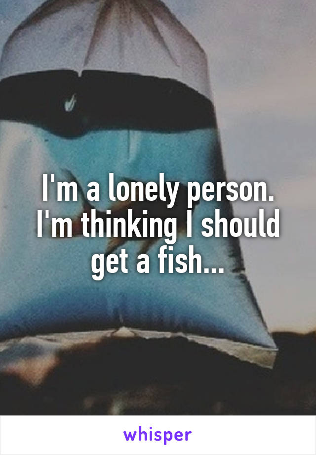 I'm a lonely person. I'm thinking I should get a fish...