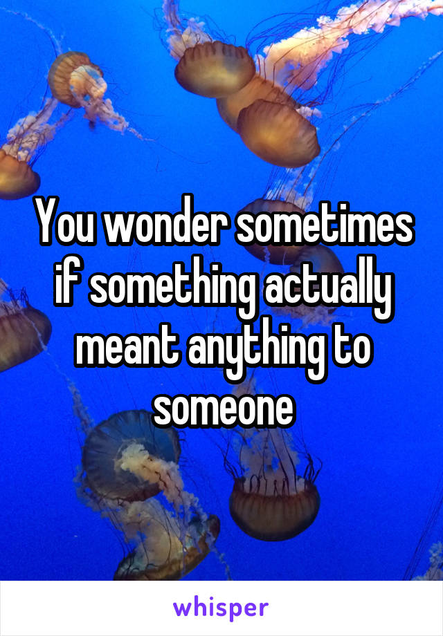 You wonder sometimes if something actually meant anything to someone