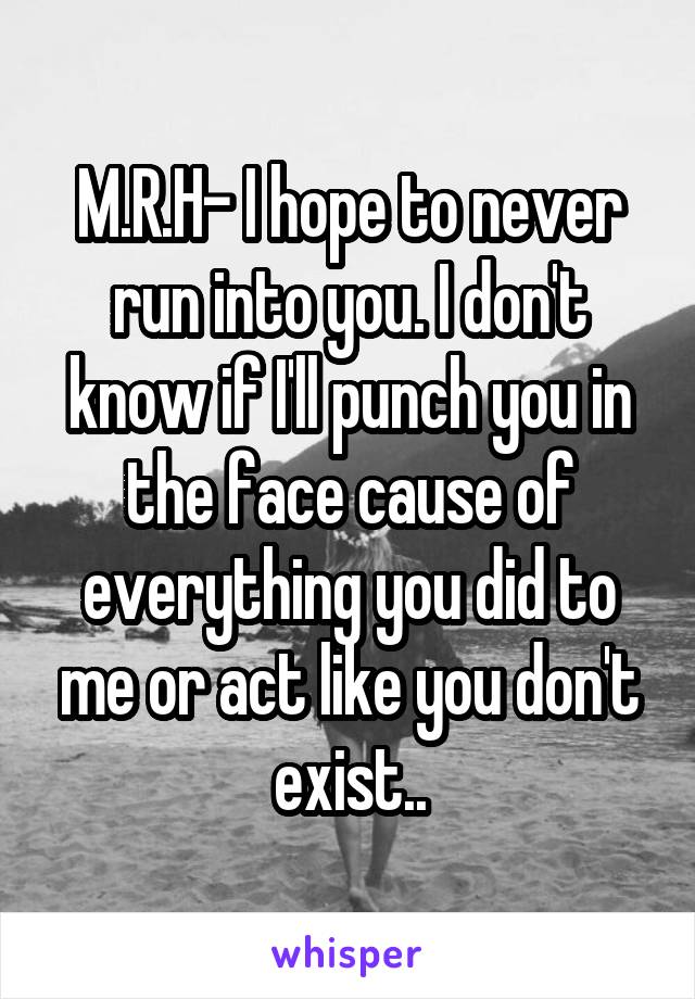 M.R.H- I hope to never run into you. I don't know if I'll punch you in the face cause of everything you did to me or act like you don't exist..