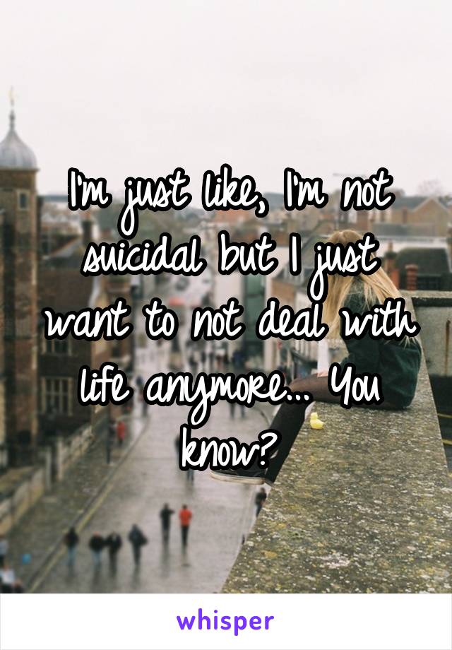 I'm just like, I'm not suicidal but I just want to not deal with life anymore... You know?