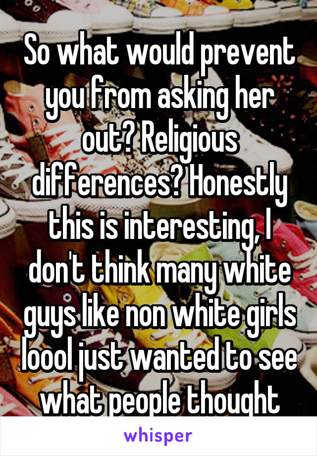 So what would prevent you from asking her out? Religious differences? Honestly this is interesting, I don't think many white guys like non white girls loool just wanted to see what people thought