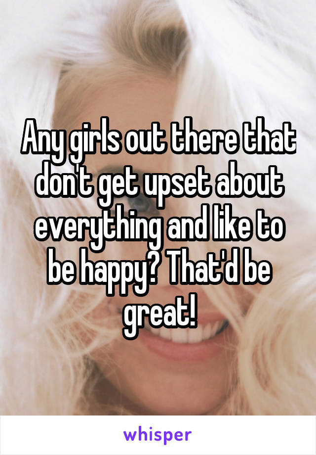 Any girls out there that don't get upset about everything and like to be happy? That'd be great!