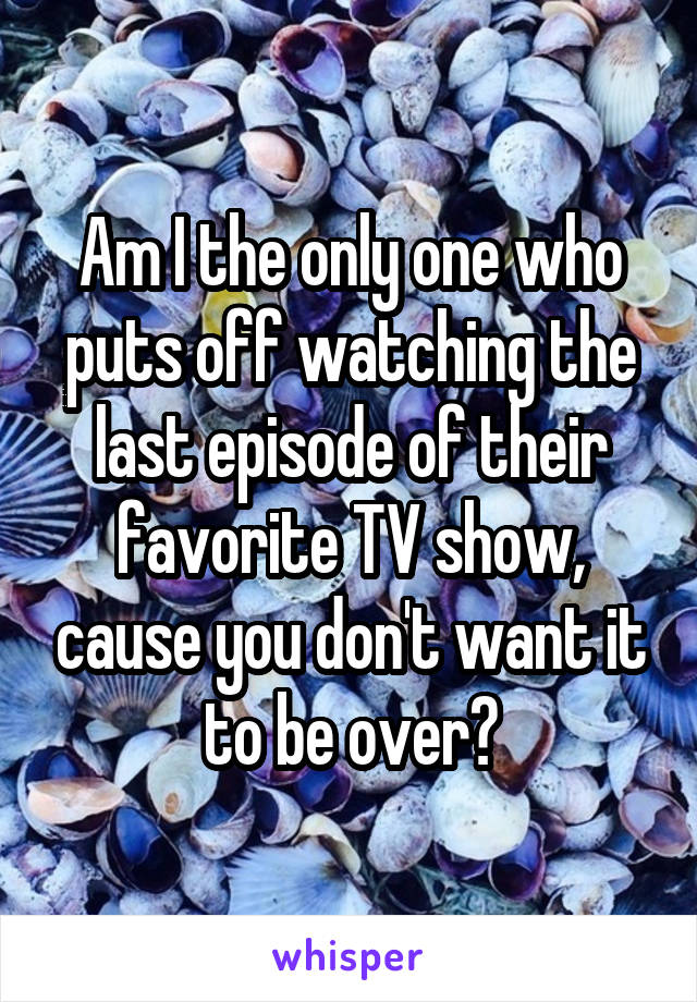 Am I the only one who puts off watching the last episode of their favorite TV show, cause you don't want it to be over?