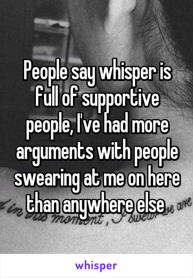 People say whisper is full of supportive people, I've had more arguments with people swearing at me on here than anywhere else 