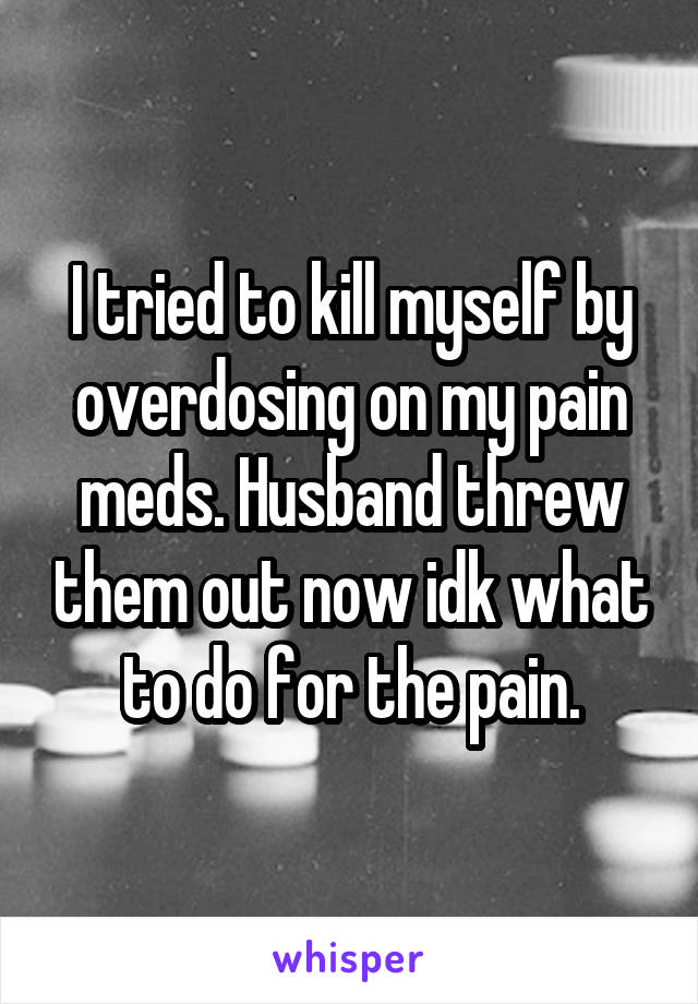 I tried to kill myself by overdosing on my pain meds. Husband threw them out now idk what to do for the pain.