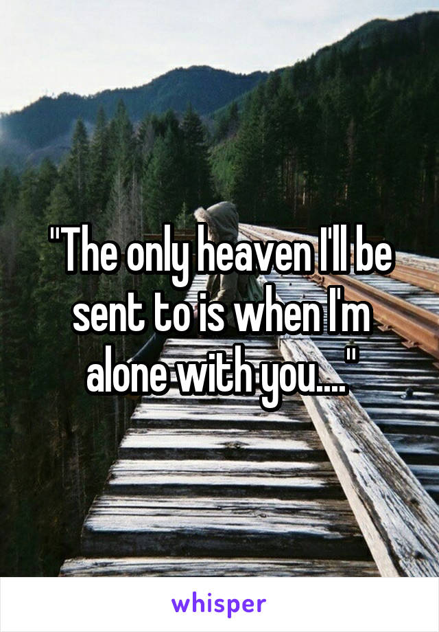 "The only heaven I'll be sent to is when I'm alone with you...."