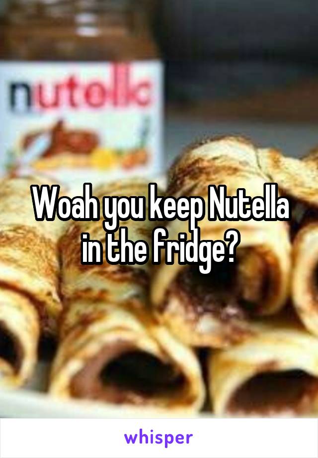 Woah you keep Nutella in the fridge?