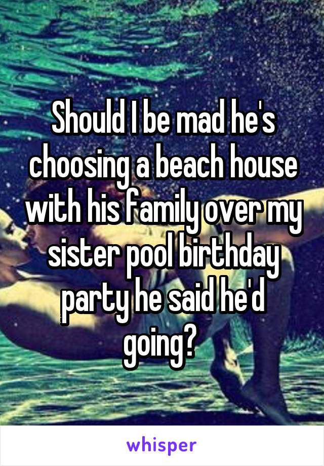 Should I be mad he's choosing a beach house with his family over my sister pool birthday party he said he'd going? 