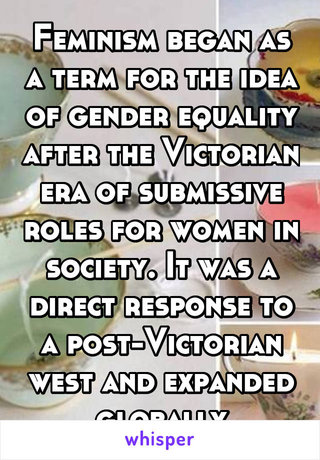 Feminism began as a term for the idea of gender equality after the Victorian era of submissive roles for women in society. It was a direct response to a post-Victorian west and expanded globally