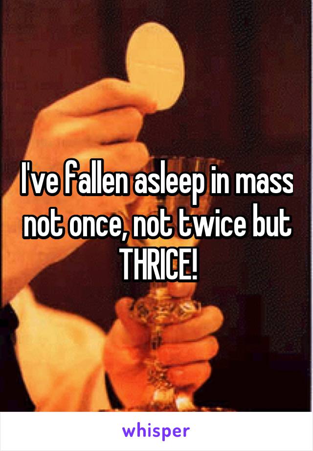 I've fallen asleep in mass not once, not twice but THRICE!