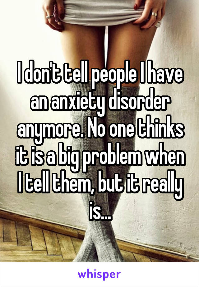 I don't tell people I have an anxiety disorder anymore. No one thinks it is a big problem when I tell them, but it really is...