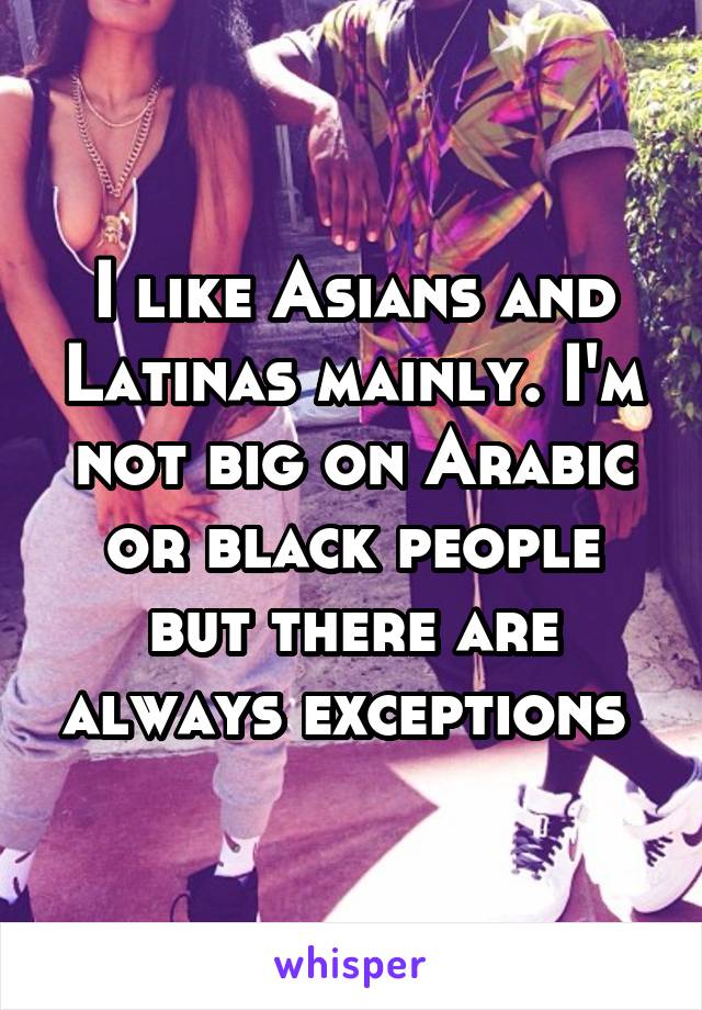 I like Asians and Latinas mainly. I'm not big on Arabic or black people but there are always exceptions 