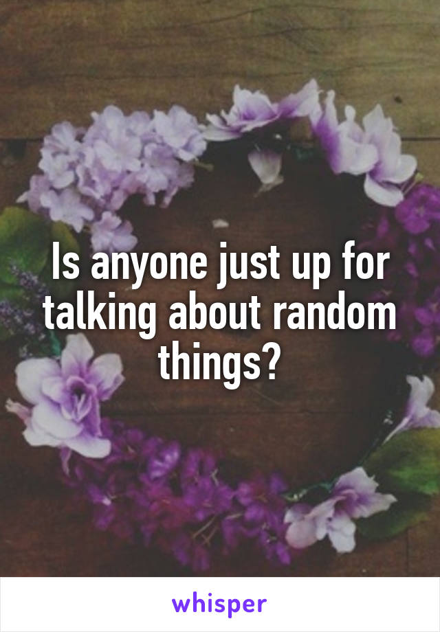 Is anyone just up for talking about random things?